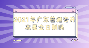 2021年广东普通专升本是全日制吗？