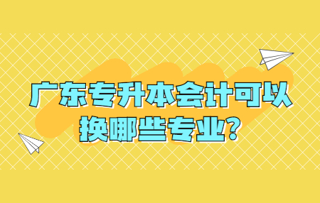 广东专升本会计可以换哪些专业?