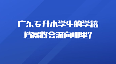 广东专升本学生的学籍档案将会流向哪里?