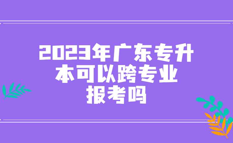 2023年广东专升本可以跨专业报考吗