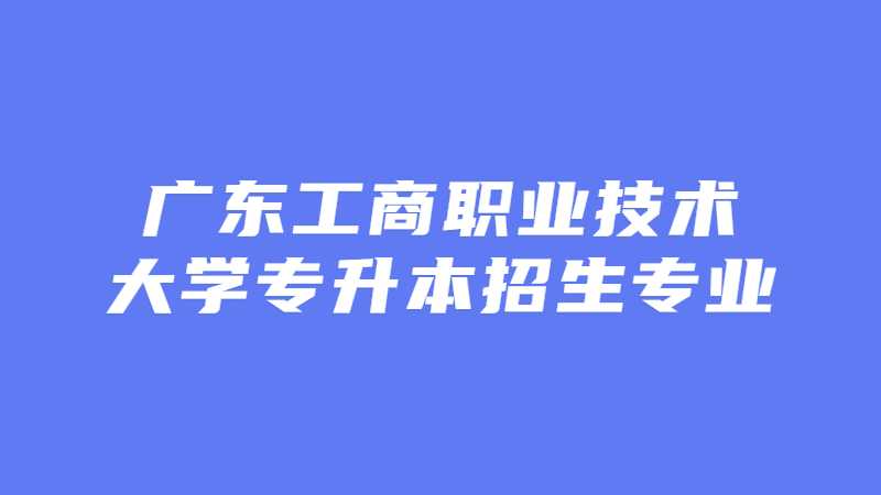 近三年广东工商职业技术大学专升本招生专业增减变化（2020~2022）