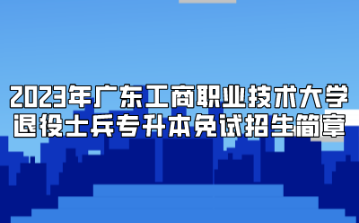 2023年广东工商职业技术大学退役士兵专升本免试招生简章