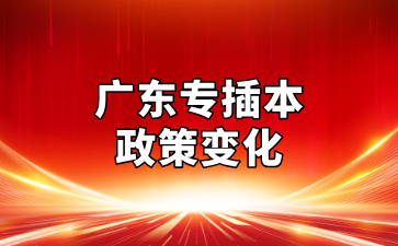 2025年广东专插本政策九大变化提前知，不了解真的会吃大亏！